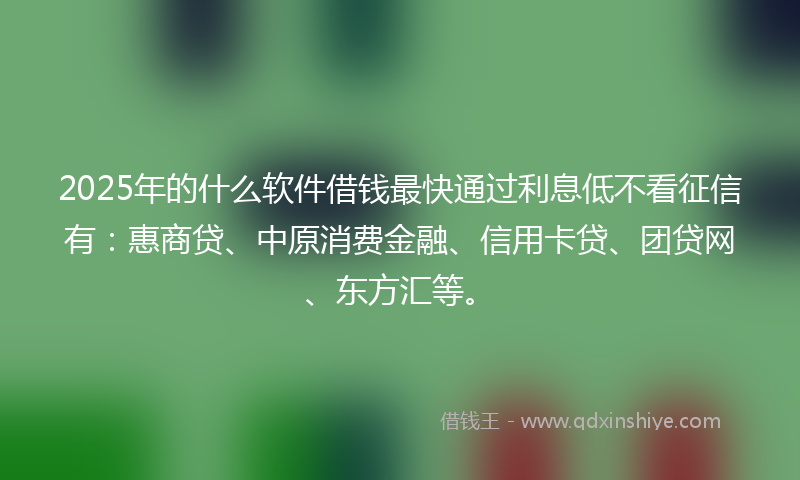 2025年的什么软件借钱最快通过利息低不看征信有：惠商贷、中原消费金融、信用卡贷、团贷网、东方汇等。