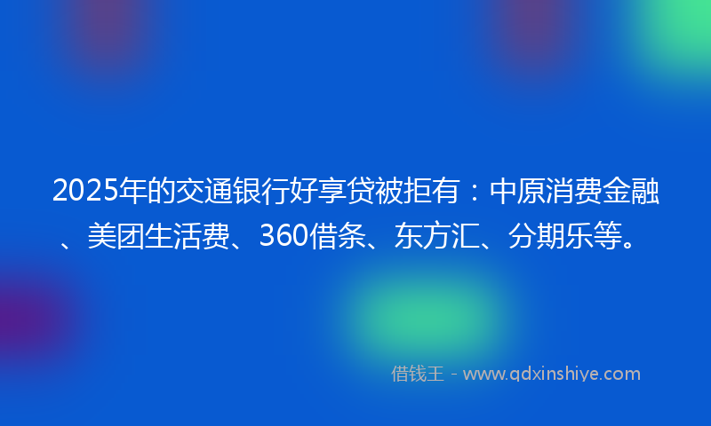 2025年的交通银行好享贷被拒有：中原消费金融、美团生活费、360借条、东方汇、分期乐等。