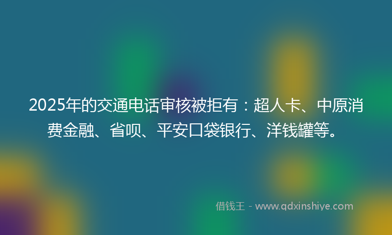 2025年的交通电话审核被拒有：超人卡、中原消费金融、省呗、平安口袋银行、洋钱罐等。