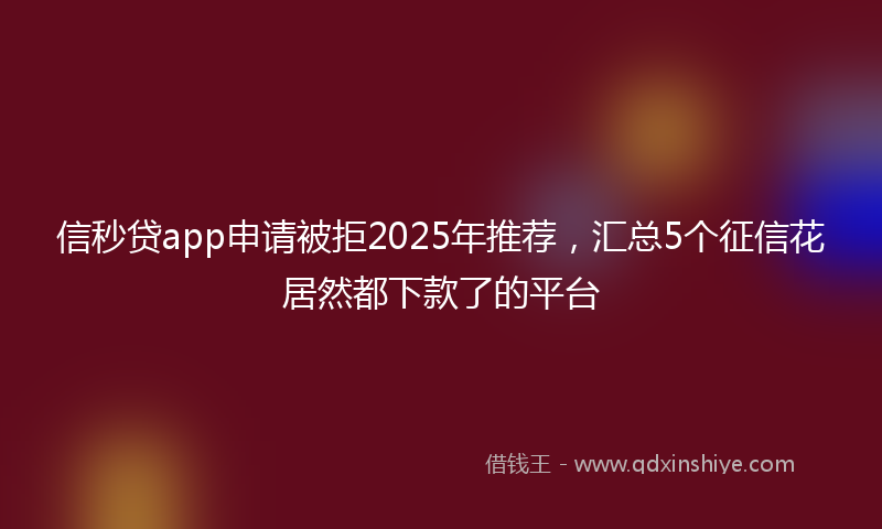 信秒贷app申请被拒2025年推荐，汇总5个征信花居然都下款了的平台