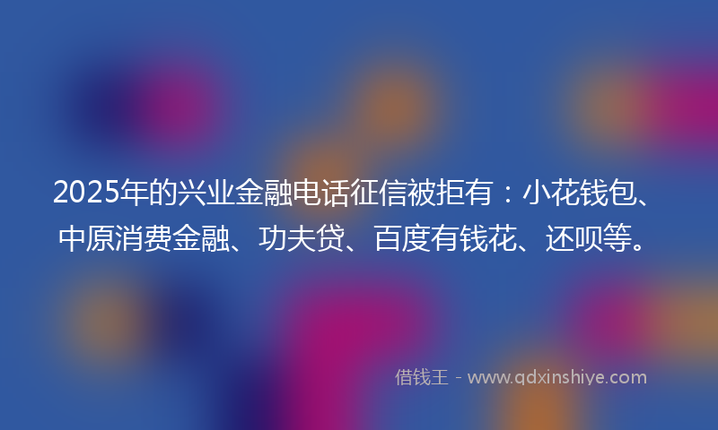2025年的兴业金融电话征信被拒有：小花钱包、中原消费金融、功夫贷、百度有钱花、还呗等。