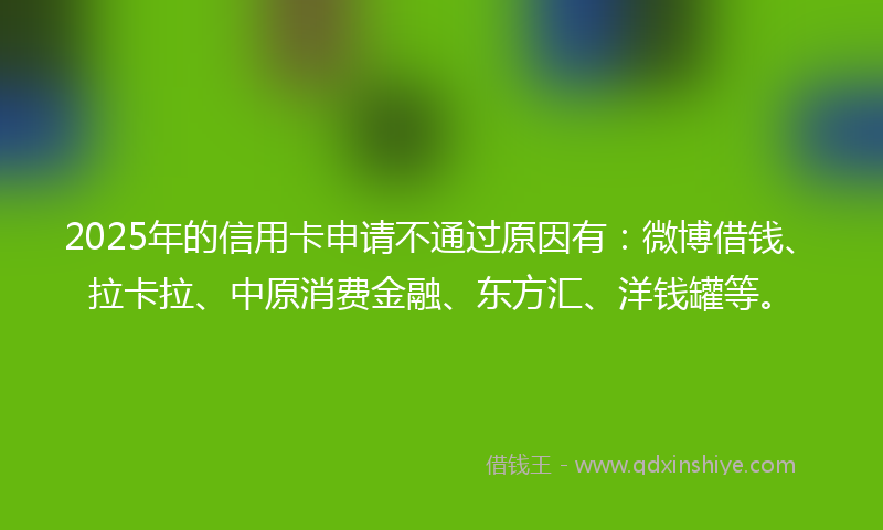 2025年的信用卡申请不通过原因有：微博借钱、拉卡拉、中原消费金融、东方汇、洋钱罐等。