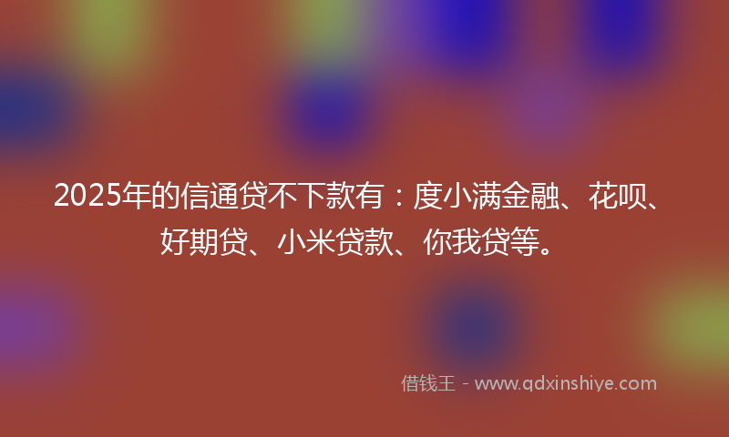 2025年的信通贷不下款有：度小满金融、花呗、好期贷、小米贷款、你我贷等。