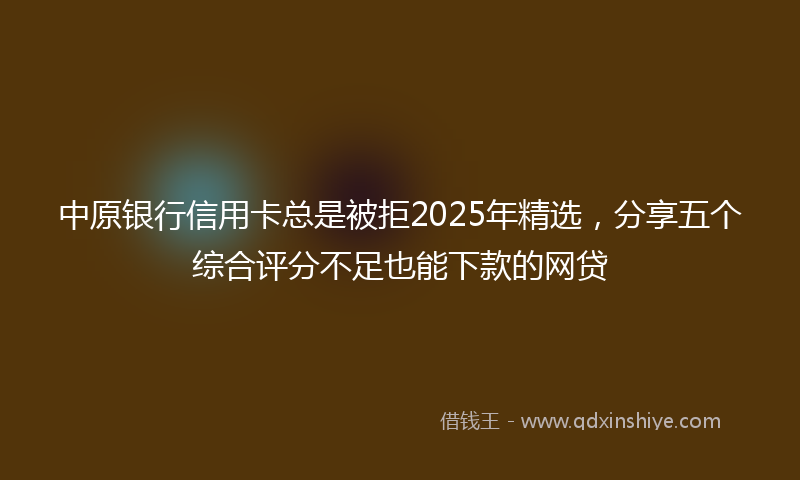 中原银行信用卡总是被拒2025年精选,分享五个综合评分不足也能下款的网贷