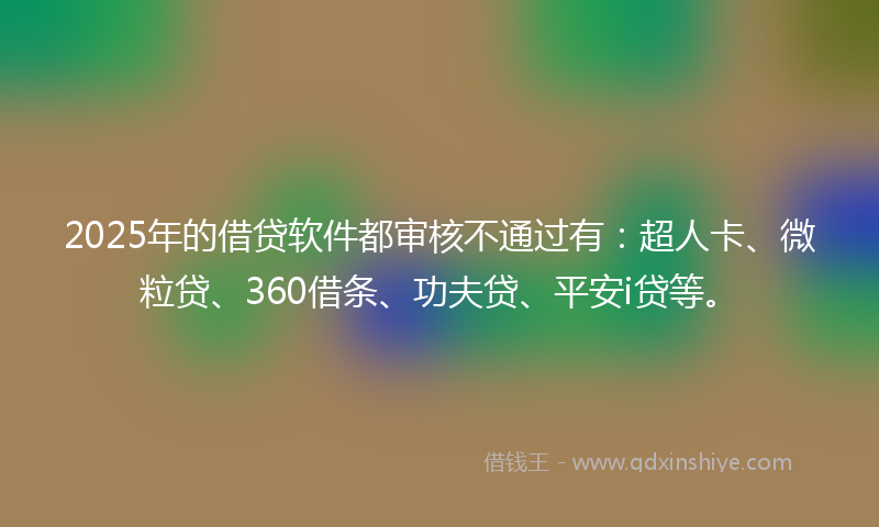 2025年的借贷软件都审核不通过有：超人卡、微粒贷、360借条、功夫贷、平安i贷等。