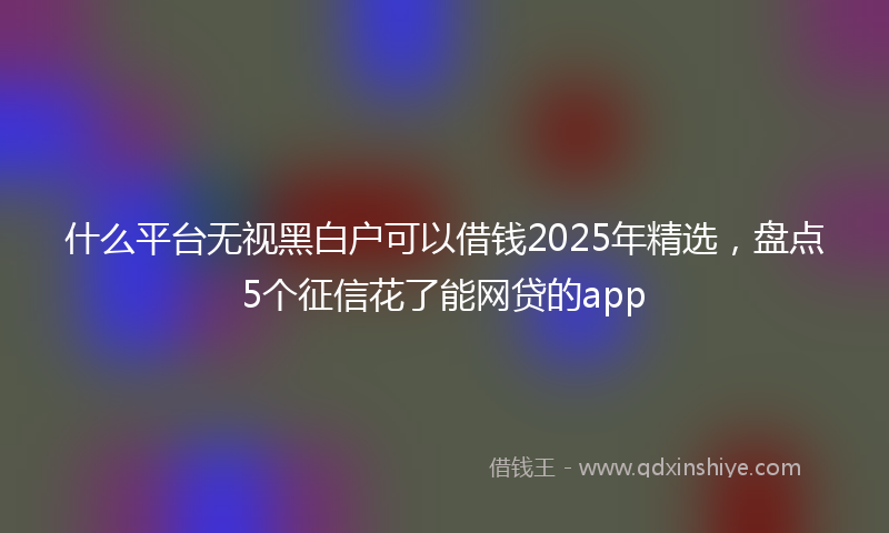 什么平台无视黑白户可以借钱2025年精选，盘点5个征信花了能网贷的app