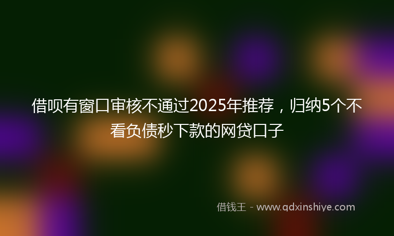 借呗有窗口审核不通过2025年推荐，归纳5个不看负债秒下款的网贷口子