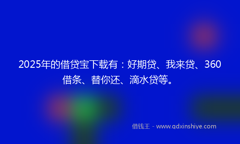 2025年的借贷宝下载有：好期贷、我来贷、360借条、替你还、滴水贷等。