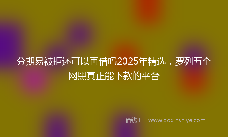 分期易被拒还可以再借吗2025年精选，罗列五个网黑真正能下款的平台