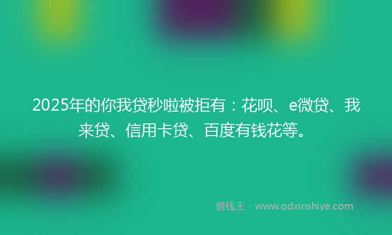 2025年的你我贷秒啦被拒有：花呗、e微贷、我来贷、信用卡贷、百度有钱花等。