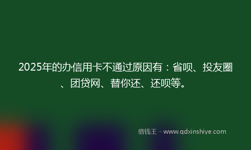2025年的办信用卡不通过原因有：省呗、投友圈、团贷网、替你还、还呗等。