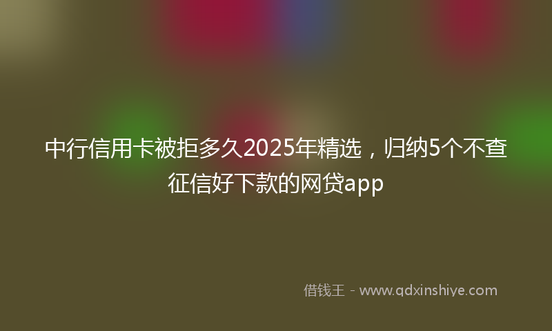 中行信用卡被拒多久2025年精选,归纳5个不查征信好下款的网贷app