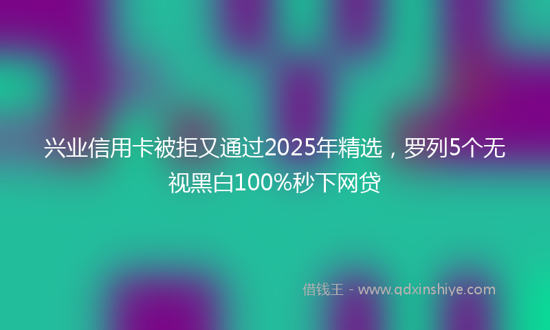兴业信用卡被拒又通过2025年精选，罗列5个无视黑白100%秒下网贷