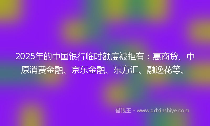 2025年的中国银行临时额度被拒有：惠商贷、中原消费金融、京东金融、东方汇、融逸花等。