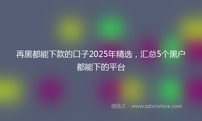 再黑都能下款的口子2025年精选，汇总5个黑户都能下的平台