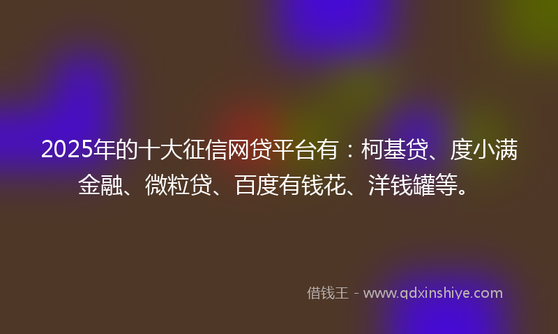 2025年的十大征信网贷平台有：柯基贷、度小满金融、微粒贷、百度有钱花、洋钱罐等。