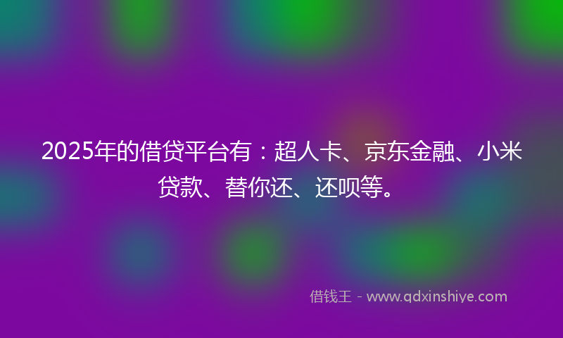 2025年的借贷平台有：超人卡、京东金融、小米贷款、替你还、还呗等。