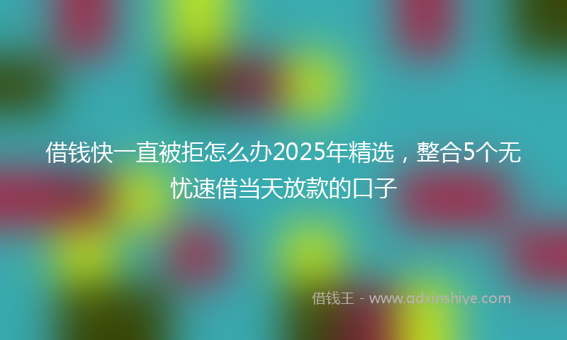 借钱快一直被拒怎么办2025年精选，整合5个无忧速借当天放款的口子