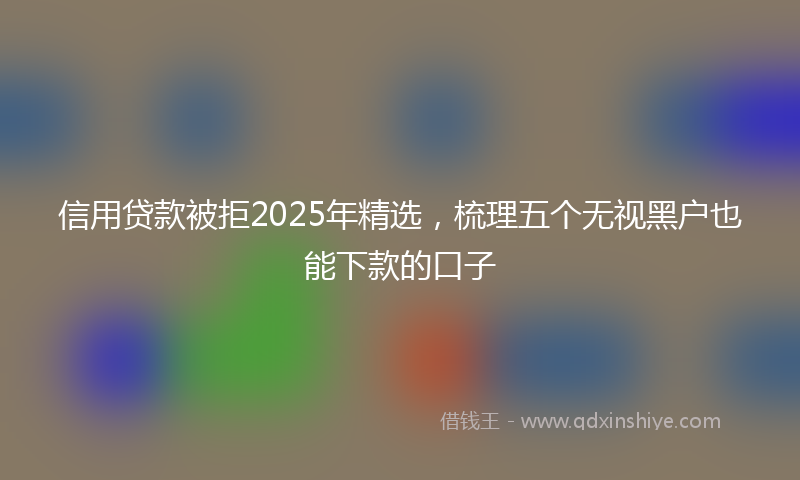 信用贷款被拒2025年精选，梳理五个无视黑户也能下款的口子