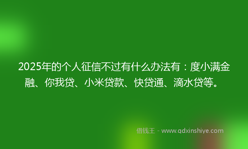 2025年的个人征信不过有什么办法有：度小满金融、你我贷、小米贷款、快贷通、滴水贷等。