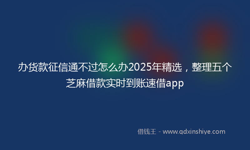 办货款征信通不过怎么办2025年精选，整理五个芝麻借款实时到账速借app