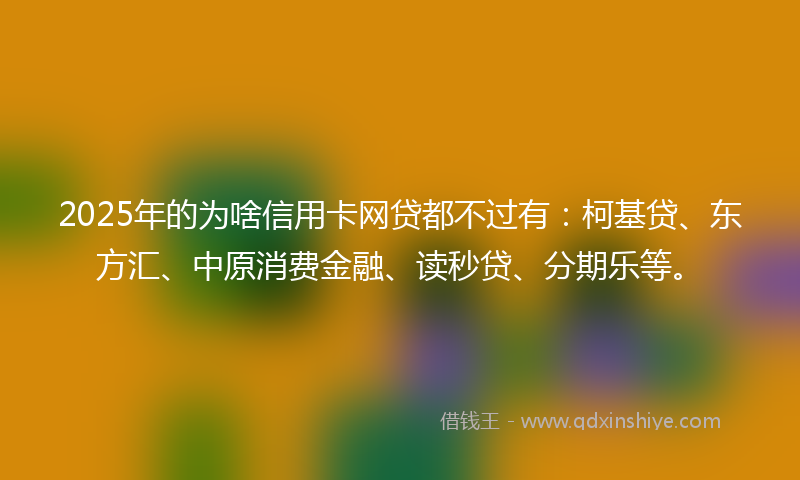 2025年的为啥信用卡网贷都不过有：柯基贷、东方汇、中原消费金融、读秒贷、分期乐等。