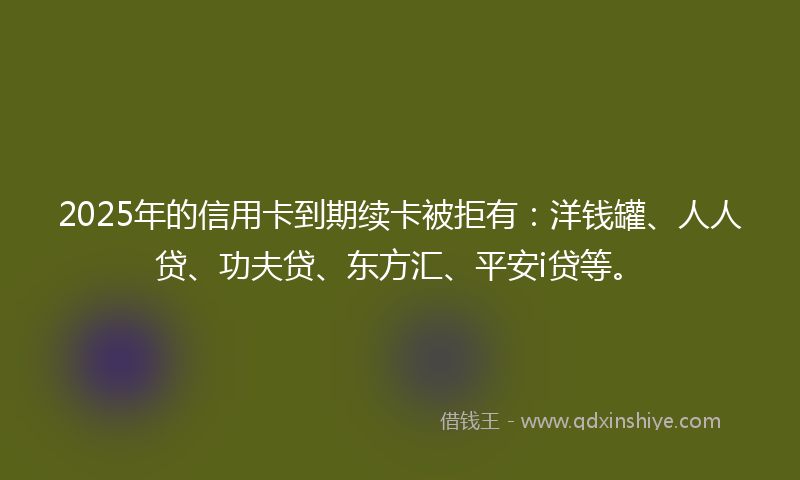 2025年的信用卡到期续卡被拒有：洋钱罐、人人贷、功夫贷、东方汇、平安i贷等。