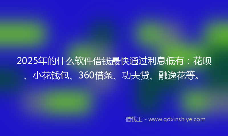 2025年的什么软件借钱最快通过利息低有：花呗、小花钱包、360借条、功夫贷、融逸花等。