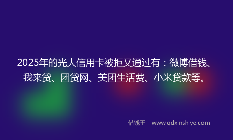2025年的光大信用卡被拒又通过有：微博借钱、我来贷、团贷网、美团生活费、小米贷款等。