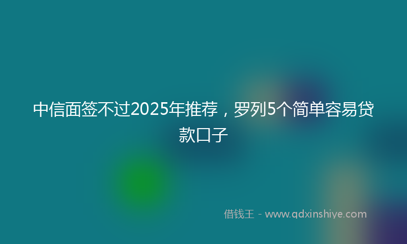中信面签不过2025年推荐，罗列5个简单容易贷款口子