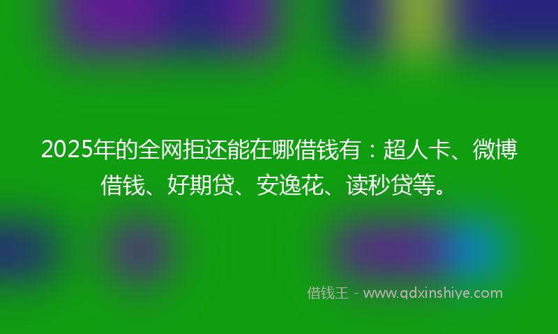 2025年的全网拒还能在哪借钱有：超人卡、微博借钱、好期贷、安逸花、读秒贷等。