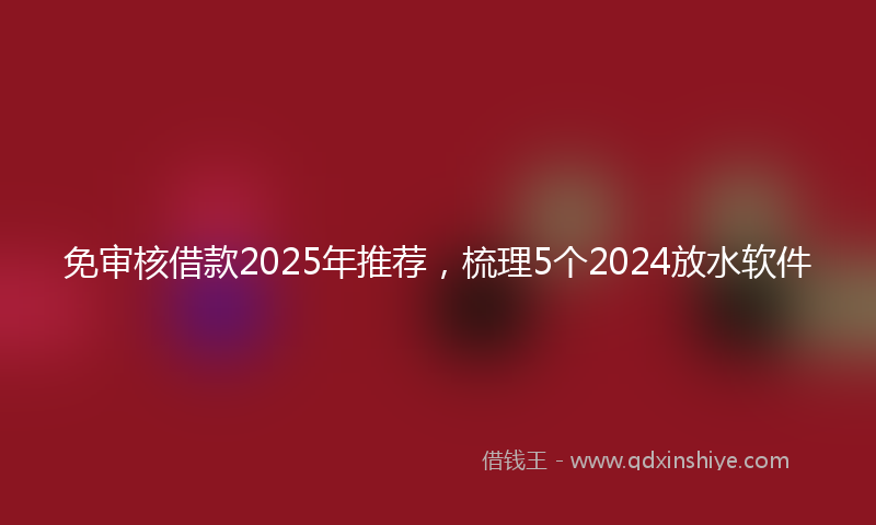 免审核借款2025年推荐，梳理5个2024放水软件