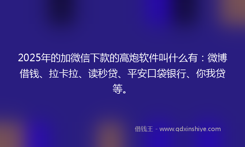 2025年的加微信下款的高炮软件叫什么有：微博借钱、拉卡拉、读秒贷、平安口袋银行、你我贷等。