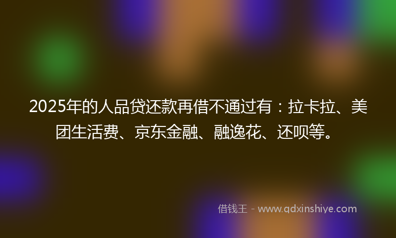 2025年的人品贷还款再借不通过有：拉卡拉、美团生活费、京东金融、融逸花、还呗等。