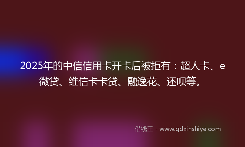 2025年的中信信用卡开卡后被拒有：超人卡、e微贷、维信卡卡贷、融逸花、还呗等。