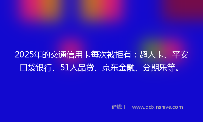 2025年的交通信用卡每次被拒有：超人卡、平安口袋银行、51人品贷、京东金融、分期乐等。