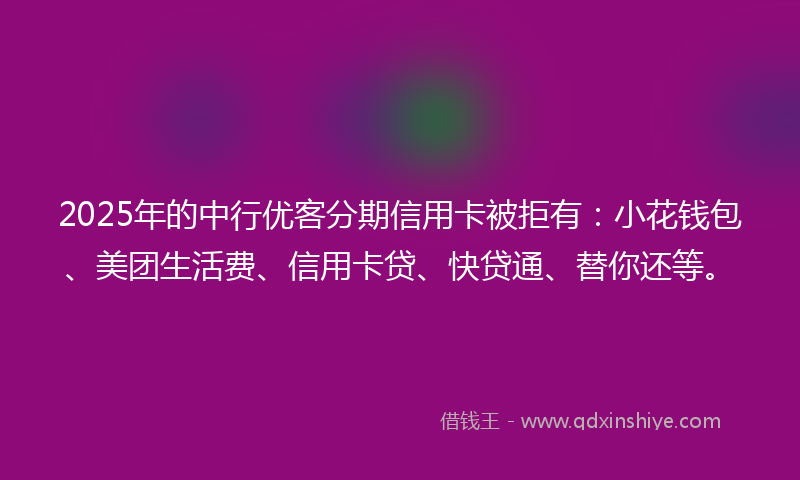 2025年的中行优客分期信用卡被拒有：小花钱包、美团生活费、信用卡贷、快贷通、替你还等。