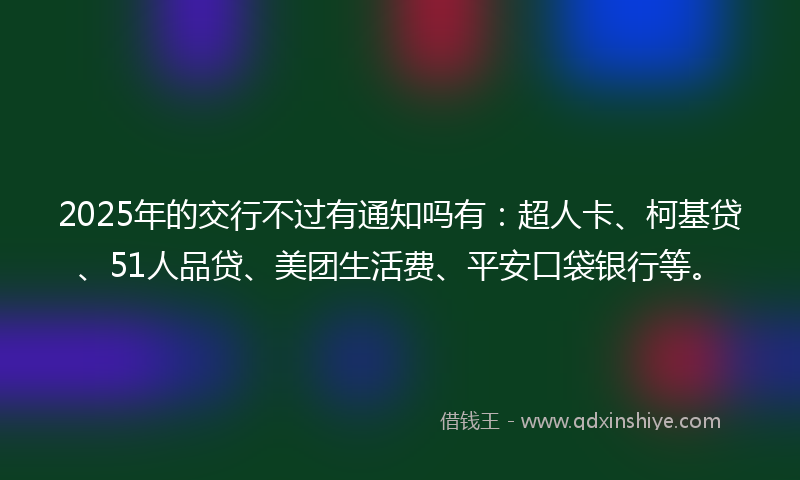 2025年的交行不过有通知吗有：超人卡、柯基贷、51人品贷、美团生活费、平安口袋银行等。