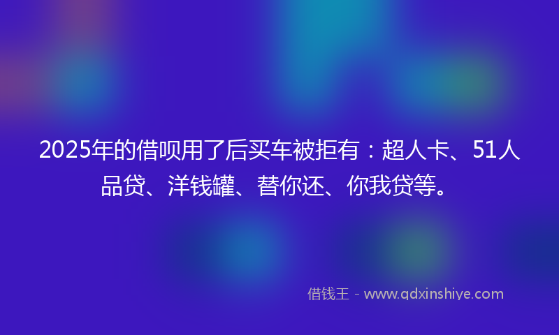 2025年的借呗用了后买车被拒有：超人卡、51人品贷、洋钱罐、替你还、你我贷等。
