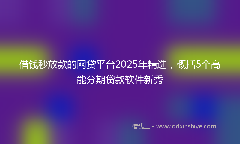 借钱秒放款的网贷平台2025年精选，概括5个高能分期贷款软件新秀