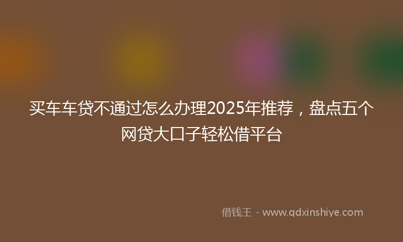 买车车贷不通过怎么办理2025年推荐，盘点五个网贷大口子轻松借平台