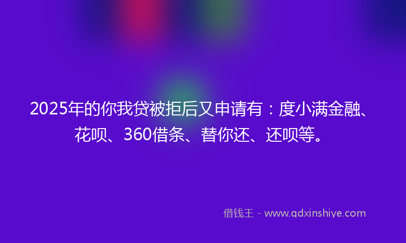 2025年的你我贷被拒后又申请有：度小满金融、花呗、360借条、替你还、还呗等。