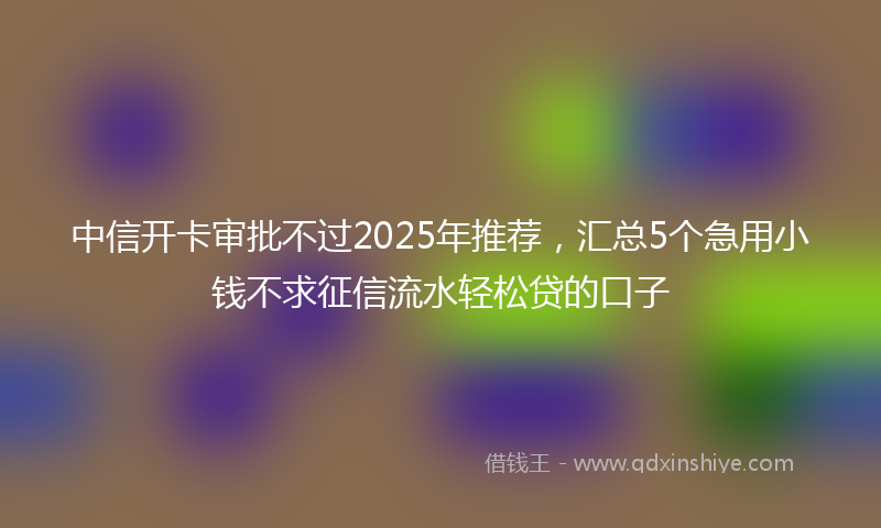 中信开卡审批不过2025年推荐，汇总5个急用小钱不求征信流水轻松贷的口子