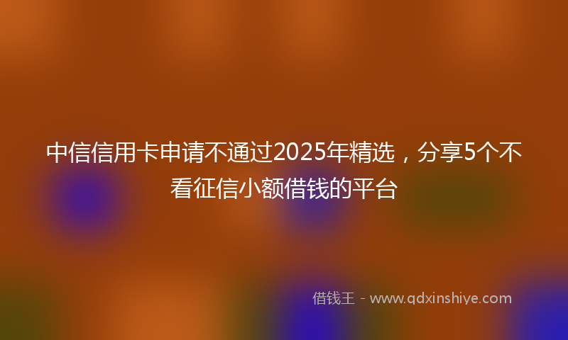中信信用卡申请不通过2025年精选，分享5个不看征信小额借钱的平台