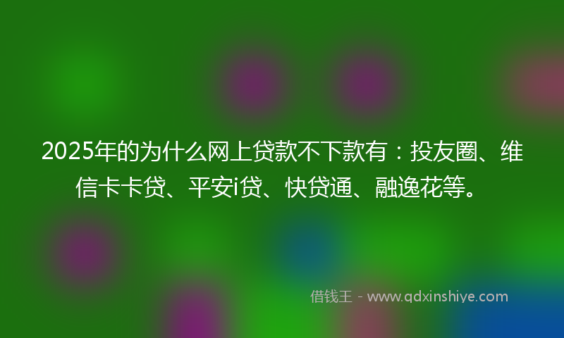 2025年的为什么网上贷款不下款有:投友圈、维信卡卡贷、平安i贷、快贷通、融逸花等。