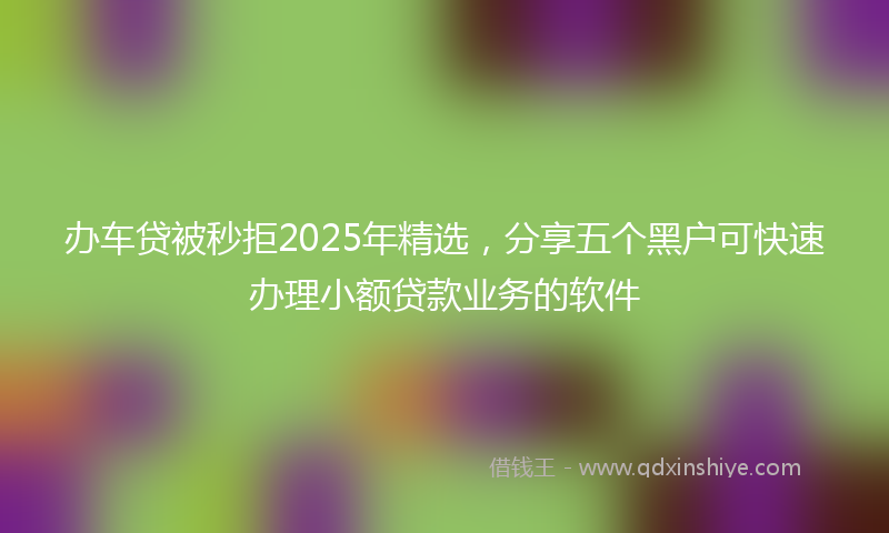 办车贷被秒拒2025年精选，分享五个黑户可快速办理小额贷款业务的软件
