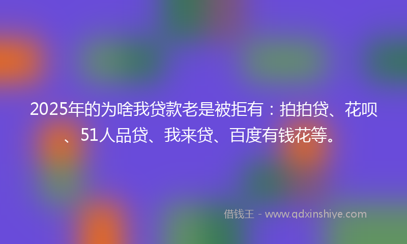 2025年的为啥我贷款老是被拒有：拍拍贷、花呗、51人品贷、我来贷、百度有钱花等。