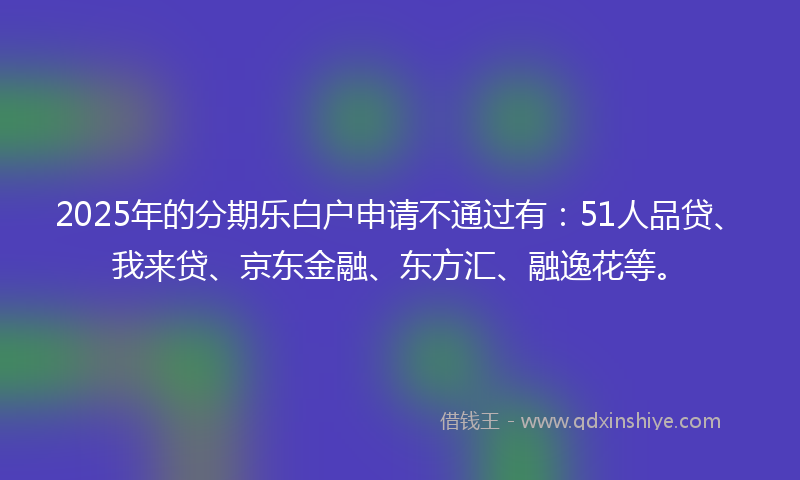 2025年的分期乐白户申请不通过有：51人品贷、我来贷、京东金融、东方汇、融逸花等。