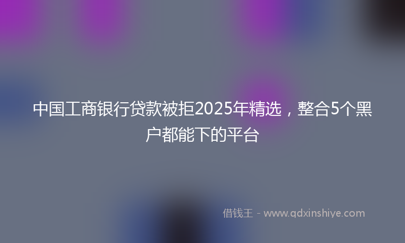中国工商银行贷款被拒2025年精选，整合5个黑户都能下的平台