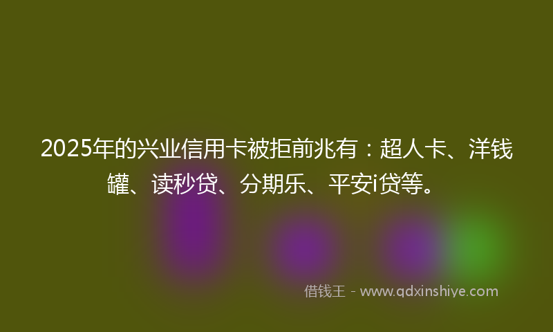 2025年的兴业信用卡被拒前兆有：超人卡、洋钱罐、读秒贷、分期乐、平安i贷等。